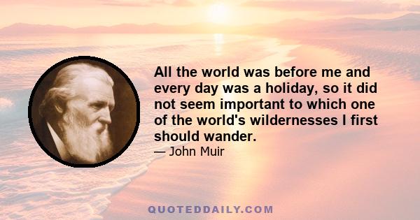 All the world was before me and every day was a holiday, so it did not seem important to which one of the world's wildernesses I first should wander.