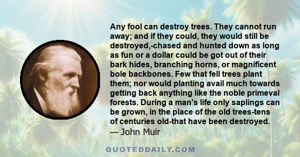 Any fool can destroy trees. They cannot run away; and if they could, they would still be destroyed-chased and hunted down as long as fun or a dollar could be got of their bark hides.