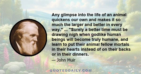 Any glimpse into the life of an animal quickens our own and makes it so much the larger and better in every way. ... Surely a better time must be drawing nigh when godlike human beings will become truly humane, and