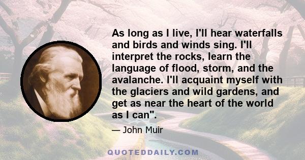 As long as I live, I'll hear waterfalls and birds and winds sing. I'll interpret the rocks, learn the language of flood, storm, and the avalanche. I'll acquaint myself with the glaciers and wild gardens, and get as near 