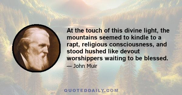 At the touch of this divine light, the mountains seemed to kindle to a rapt, religious consciousness, and stood hushed like devout worshippers waiting to be blessed.