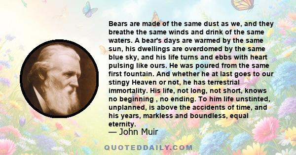 Bears are made of the same dust as we, and they breathe the same winds and drink of the same waters. A bear's days are warmed by the same sun, his dwellings are overdomed by the same blue sky, and his life turns and