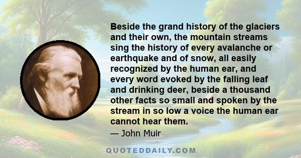 Beside the grand history of the glaciers and their own, the mountain streams sing the history of every avalanche or earthquake and of snow, all easily recognized by the human ear, and every word evoked by the falling