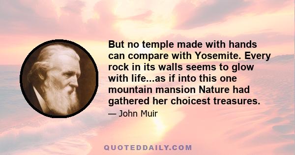 But no temple made with hands can compare with Yosemite. Every rock in its walls seems to glow with life...as if into this one mountain mansion Nature had gathered her choicest treasures.