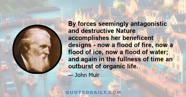 By forces seemingly antagonistic and destructive Nature accomplishes her beneficent designs - now a flood of fire, now a flood of ice, now a flood of water; and again in the fullness of time an outburst of organic life.