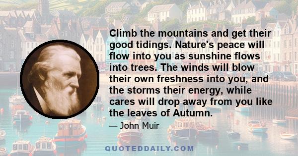 Climb the mountains and get their good tidings. Nature's peace will flow into you as sunshine flows into trees. The winds will blow their own freshness into you, and the storms their energy, while cares will drop away