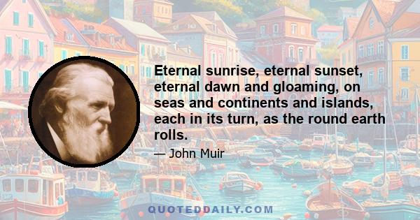 Eternal sunrise, eternal sunset, eternal dawn and gloaming, on seas and continents and islands, each in its turn, as the round earth rolls.