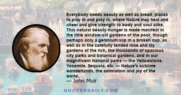 Everybody needs beauty as well as bread, places to play in and pray in, where Nature may heal and cheer and give strength to body and soul alike. This natural beauty-hunger is made manifest in the little window-sill