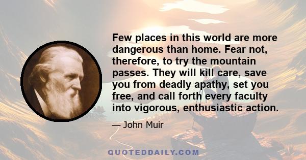 Few places in this world are more dangerous than home. Fear not, therefore, to try the mountain passes. They will kill care, save you from deadly apathy, set you free, and call forth every faculty into vigorous,