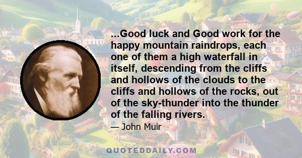 ...Good luck and Good work for the happy mountain raindrops, each one of them a high waterfall in itself, descending from the cliffs and hollows of the clouds to the cliffs and hollows of the rocks, out of the