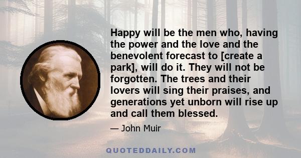 Happy will be the men who, having the power and the love and the benevolent forecast to [create a park], will do it. They will not be forgotten. The trees and their lovers will sing their praises, and generations yet