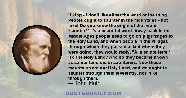 Hiking - I don't like either the word or the thing. People ought to saunter in the mountains - not hike! Do you know the origin of that word 'saunter?' It's a beautiful word. Away back in the Middle Ages people used to