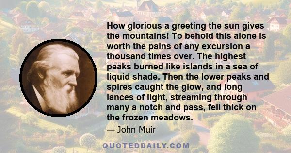 How glorious a greeting the sun gives the mountains! To behold this alone is worth the pains of any excursion a thousand times over. The highest peaks burned like islands in a sea of liquid shade. Then the lower peaks