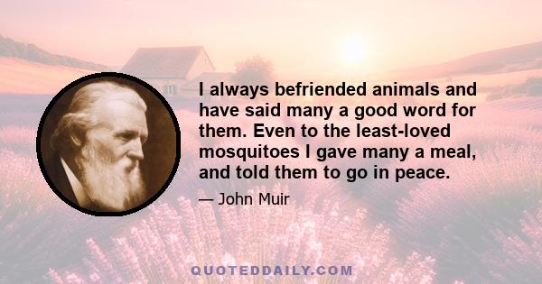 I always befriended animals and have said many a good word for them. Even to the least-loved mosquitoes I gave many a meal, and told them to go in peace.