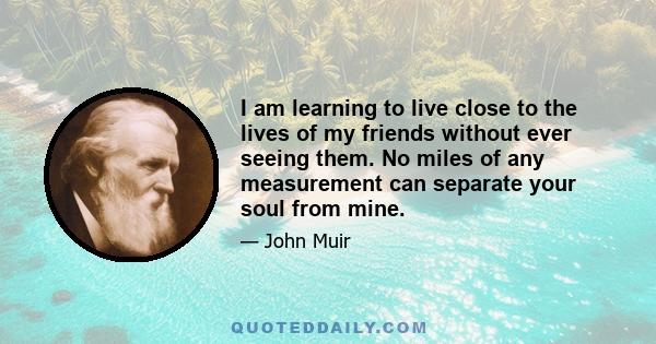 I am learning to live close to the lives of my friends without ever seeing them. No miles of any measurement can separate your soul from mine.