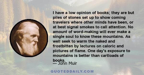 I have a low opinion of books; they are but piles of stones set up to show coming travelers where other minds have been, or at best signal smokes to call attention. No amount of word-making will ever make a single soul