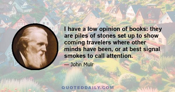 I have a low opinion of books: they are piles of stones set up to show coming travelers where other minds have been, or at best signal smokes to call attention.