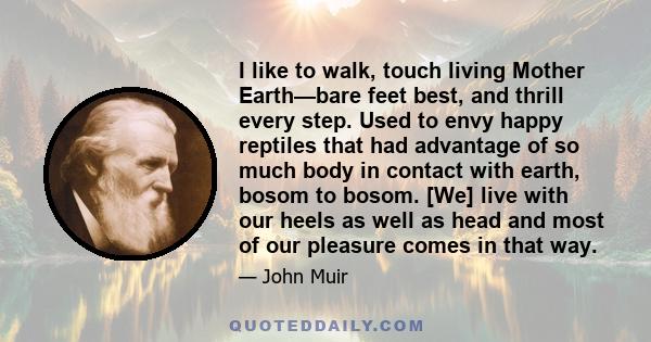 I like to walk, touch living Mother Earth—bare feet best, and thrill every step. Used to envy happy reptiles that had advantage of so much body in contact with earth, bosom to bosom. [We] live with our heels as well as