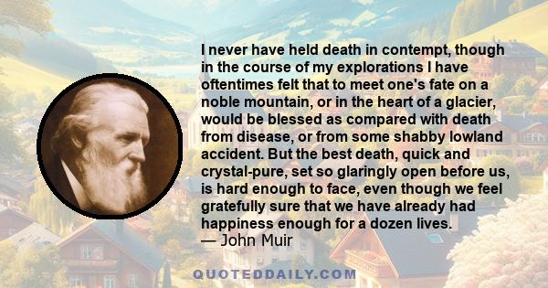 I never have held death in contempt, though in the course of my explorations I have oftentimes felt that to meet one's fate on a noble mountain, or in the heart of a glacier, would be blessed as compared with death from 