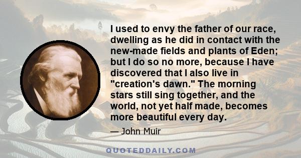 I used to envy the father of our race, dwelling as he did in contact with the new-made fields and plants of Eden; but I do so no more, because I have discovered that I also live in creation's dawn. The morning stars