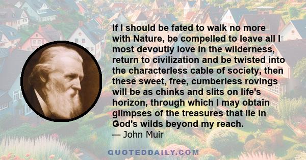 If I should be fated to walk no more with Nature, be compelled to leave all I most devoutly love in the wilderness, return to civilization and be twisted into the characterless cable of society, then these sweet, free,