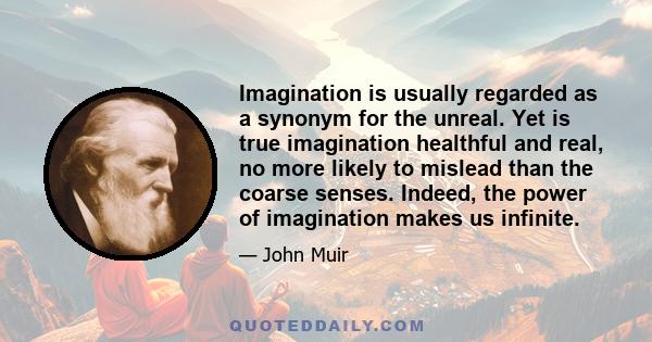 Imagination is usually regarded as a synonym for the unreal. Yet is true imagination healthful and real, no more likely to mislead than the coarse senses. Indeed, the power of imagination makes us infinite.