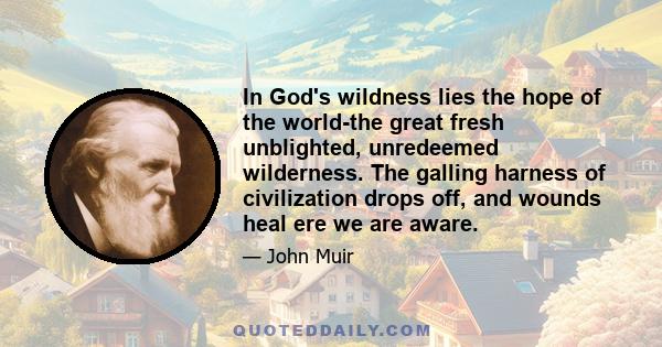 In God's wildness lies the hope of the world-the great fresh unblighted, unredeemed wilderness. The galling harness of civilization drops off, and wounds heal ere we are aware.