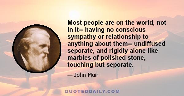 Most people are on the world, not in it-- having no conscious sympathy or relationship to anything about them-- undiffused seporate, and rigidly alone like marbles of polished stone, touching but seporate.