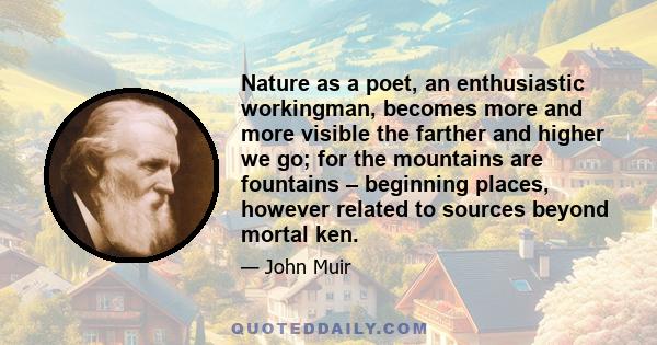 Nature as a poet, an enthusiastic workingman, becomes more and more visible the farther and higher we go; for the mountains are fountains – beginning places, however related to sources beyond mortal ken.