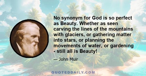 No synonym for God is so perfect as Beauty. Whether as seen carving the lines of the mountains with glaciers, or gathering matter into stars, or planning the movements of water, or gardening - still all is Beauty!