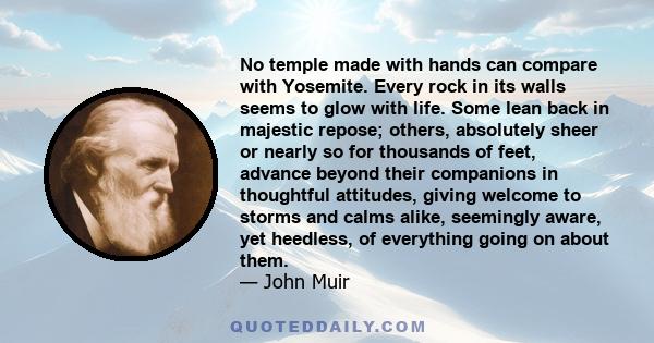 No temple made with hands can compare with Yosemite. Every rock in its walls seems to glow with life. Some lean back in majestic repose; others, absolutely sheer or nearly so for thousands of feet, advance beyond their