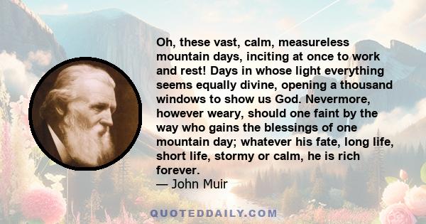 Oh, these vast, calm, measureless mountain days, inciting at once to work and rest! Days in whose light everything seems equally divine, opening a thousand windows to show us God. Nevermore, however weary, should one