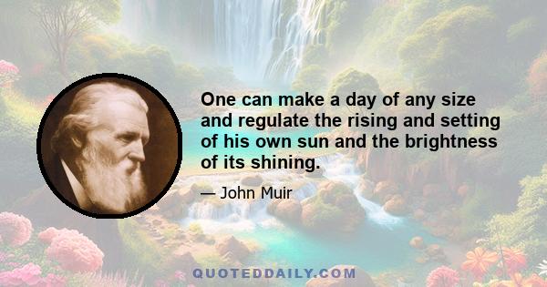 One can make a day of any size and regulate the rising and setting of his own sun and the brightness of its shining.