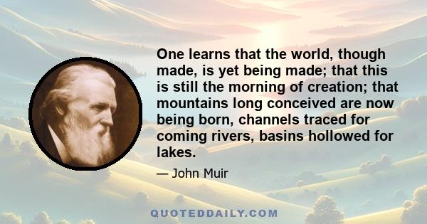 One learns that the world, though made, is yet being made; that this is still the morning of creation; that mountains long conceived are now being born, channels traced for coming rivers, basins hollowed for lakes.