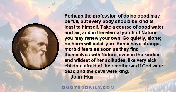 Perhaps the profession of doing good may be full, but every body should be kind at least to himself. Take a course of good water and air, and in the eternal youth of Nature you may renew your own. Go quietly, alone; no