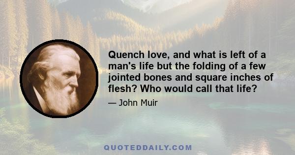 Quench love, and what is left of a man's life but the folding of a few jointed bones and square inches of flesh? Who would call that life?