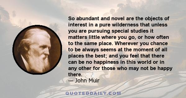 So abundant and novel are the objects of interest in a pure wilderness that unless you are pursuing special studies it matters little where you go, or how often to the same place. Wherever you chance to be always seems