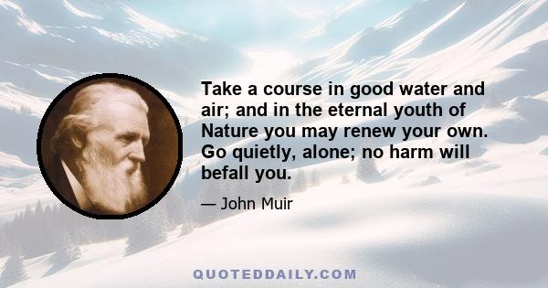 Take a course in good water and air; and in the eternal youth of Nature you may renew your own. Go quietly, alone; no harm will befall you.