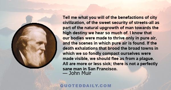 Tell me what you will of the benefactions of city civilization, of the sweet security of streets-all as part of the natural upgrowth of man towards the high destiny we hear so much of. I know that our bodies were made