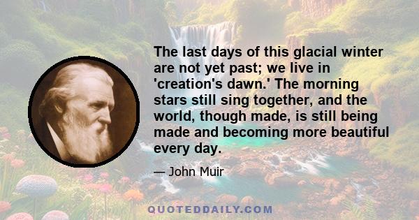 The last days of this glacial winter are not yet past; we live in 'creation's dawn.' The morning stars still sing together, and the world, though made, is still being made and becoming more beautiful every day.