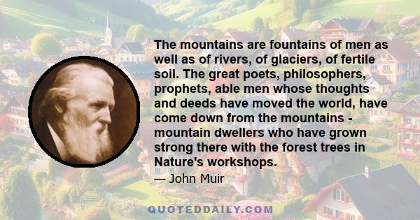 The mountains are fountains of men as well as of rivers, of glaciers, of fertile soil. The great poets, philosophers, prophets, able men whose thoughts and deeds have moved the world, have come down from the mountains - 