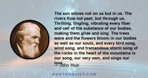 The sun shines not on us but in us. The rivers flow not past, but through us. Thrilling, tingling, vibrating every fiber and cell of the substance of our bodies, making them glide and sing. The trees wave and the