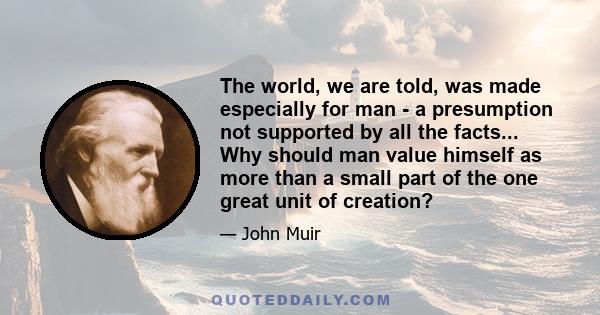 The world, we are told, was made especially for man - a presumption not supported by all the facts... Why should man value himself as more than a small part of the one great unit of creation?