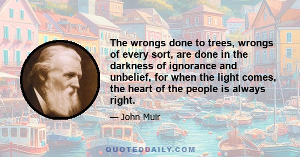 The wrongs done to trees, wrongs of every sort, are done in the darkness of ignorance and unbelief, for when the light comes, the heart of the people is always right.