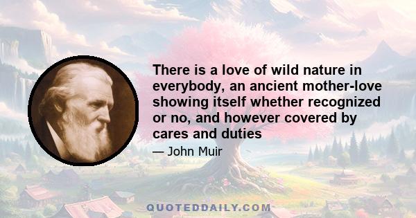 There is a love of wild nature in everybody, an ancient mother-love showing itself whether recognized or no, and however covered by cares and duties