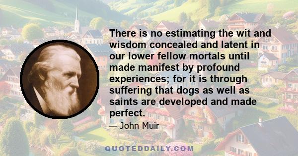 There is no estimating the wit and wisdom concealed and latent in our lower fellow mortals until made manifest by profound experiences; for it is through suffering that dogs as well as saints are developed and made