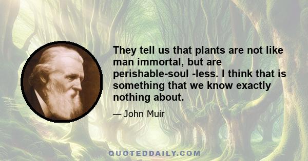 They tell us that plants are not like man immortal, but are perishable-soul -less. I think that is something that we know exactly nothing about.