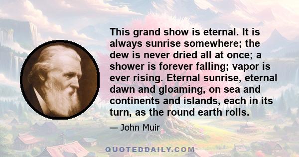 This grand show is eternal. It is always sunrise somewhere; the dew is never dried all at once; a shower is forever falling; vapor is ever rising. Eternal sunrise, eternal dawn and gloaming, on sea and continents and