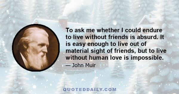 To ask me whether I could endure to live without friends is absurd. It is easy enough to live out of material sight of friends, but to live without human love is impossible.