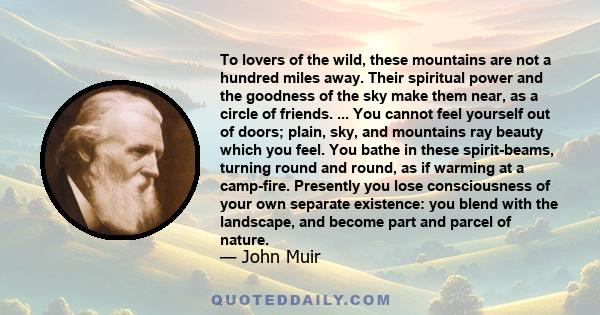 To lovers of the wild, these mountains are not a hundred miles away. Their spiritual power and the goodness of the sky make them near, as a circle of friends. ... You cannot feel yourself out of doors; plain, sky, and